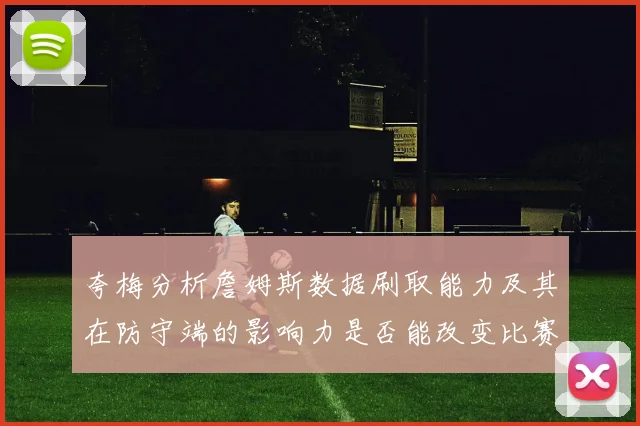 夸梅分析詹姆斯数据刷取能力及其在防守端的影响力是否能改变比赛走势