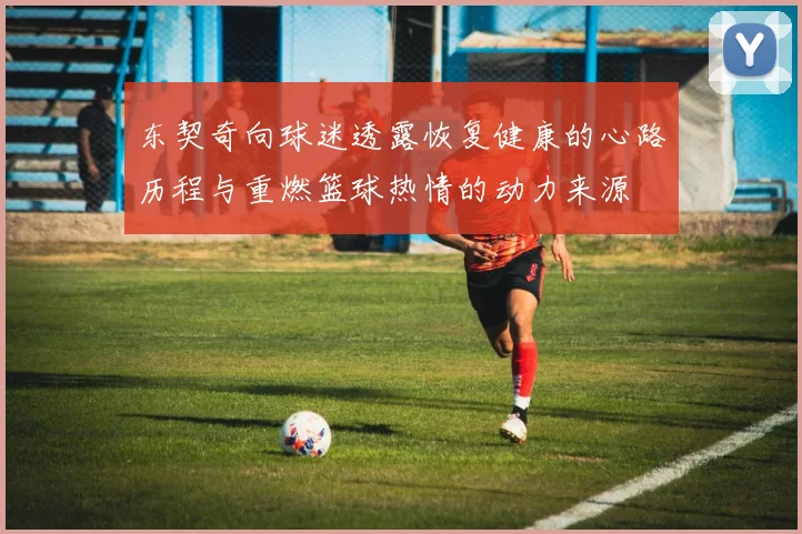 东契奇向球迷透露恢复健康的心路历程与重燃篮球热情的动力来源