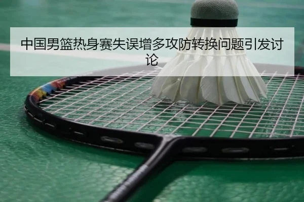 中国男篮热身赛失误增多攻防转换问题引发讨论